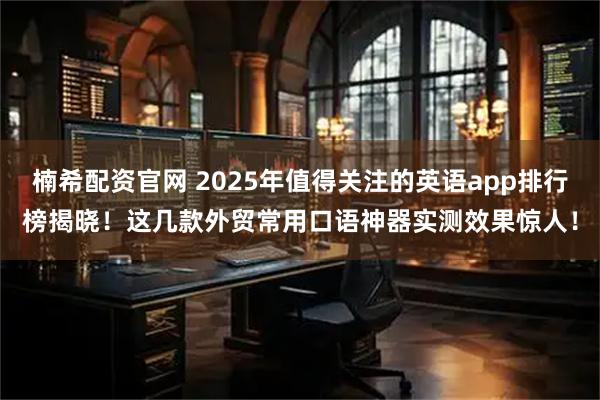 楠希配资官网 2025年值得关注的英语app排行榜揭晓！这几款外贸常用口语神器实测效果惊人！
