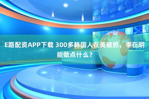 E路配资APP下载 300多韩国人在美被抓，李在明能做点什么？