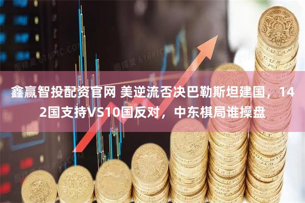 鑫赢智投配资官网 美逆流否决巴勒斯坦建国，142国支持VS10国反对，中东棋局谁操盘