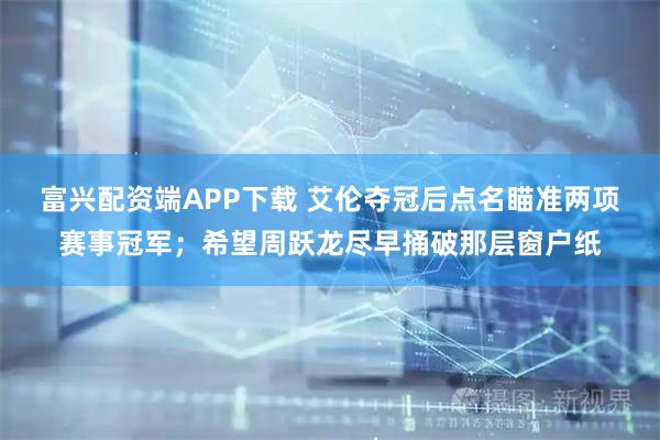 富兴配资端APP下载 艾伦夺冠后点名瞄准两项赛事冠军；希望周跃龙尽早捅破那层窗户纸