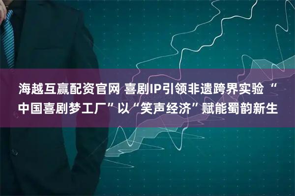 海越互赢配资官网 喜剧IP引领非遗跨界实验 “中国喜剧梦工厂”以“笑声经济”赋能蜀韵新生