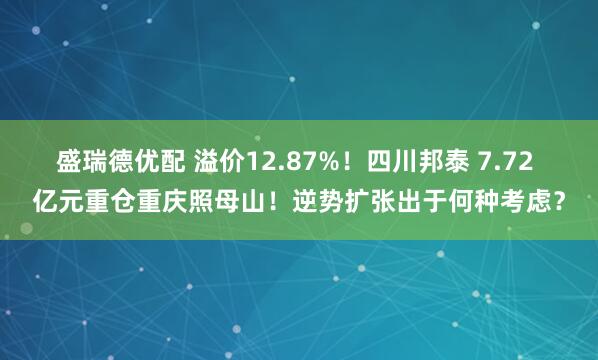 盛瑞德优配 溢价12.87%!四川邦泰 7.72 亿元重仓重庆照母山!逆势扩张出于何种考虑?