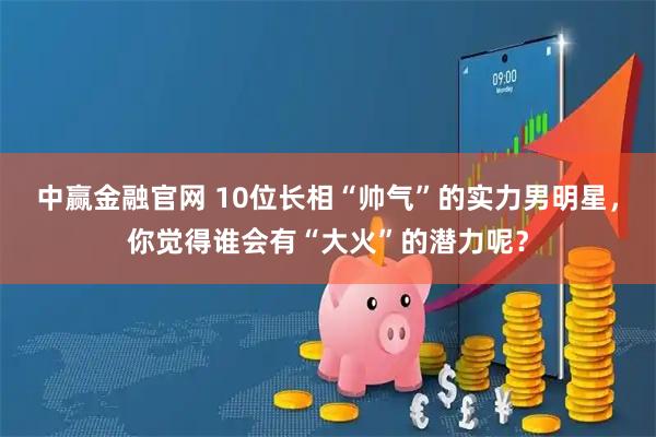 中赢金融官网 10位长相“帅气”的实力男明星，你觉得谁会有“大火”的潜力呢？