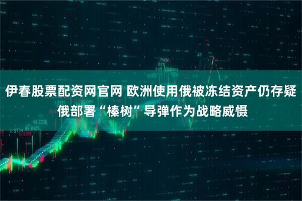 伊春股票配资网官网 欧洲使用俄被冻结资产仍存疑 俄部署“榛树”导弹作为战略威慑