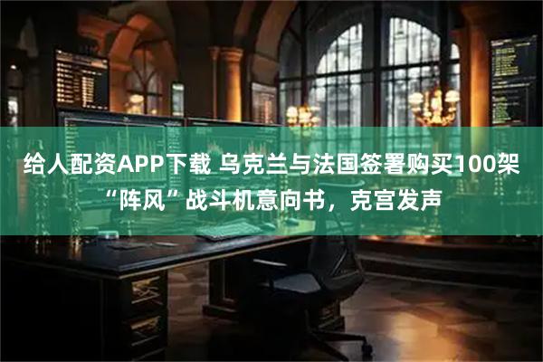 给人配资APP下载 乌克兰与法国签署购买100架“阵风”战斗机意向书，克宫发声