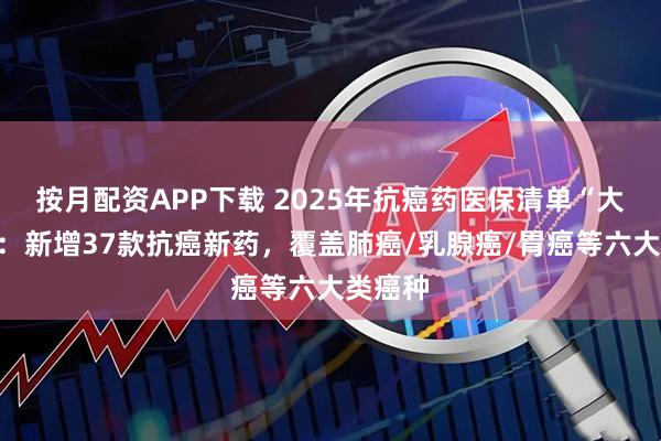 按月配资APP下载 2025年抗癌药医保清单“大扩容”：新增37款抗癌新药，覆盖肺癌/乳腺癌/胃癌等六大类癌种