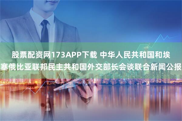 股票配资网173APP下载 中华人民共和国和埃塞俄比亚联邦民主共和国外交部长会谈联合新闻公报