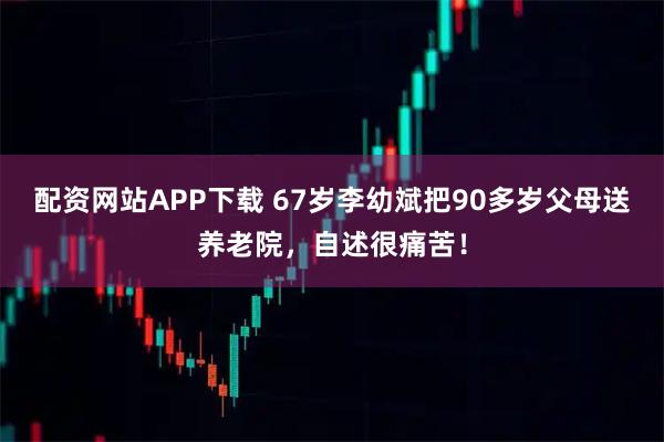 配资网站APP下载 67岁李幼斌把90多岁父母送养老院，自述很痛苦！