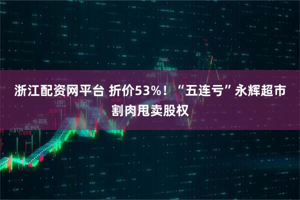 浙江配资网平台 折价53%！“五连亏”永辉超市割肉甩卖股权