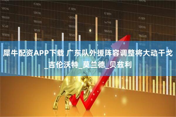 犀牛配资APP下载 广东队外援阵容调整将大动干戈_吉伦沃特_莫兰德_贝兹利
