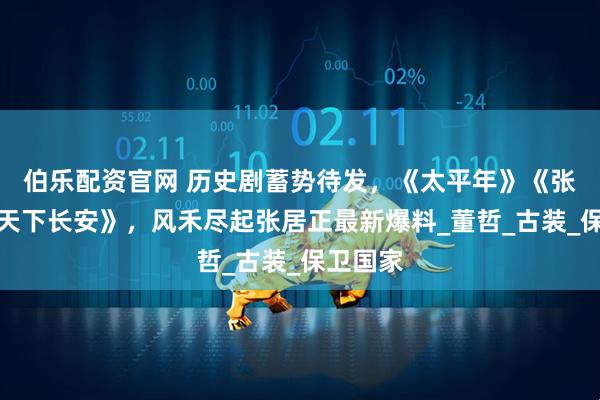 伯乐配资官网 历史剧蓄势待发，《太平年》《张謇》《天下长安》，风禾尽起张居正最新爆料_董哲_古装_保卫国家