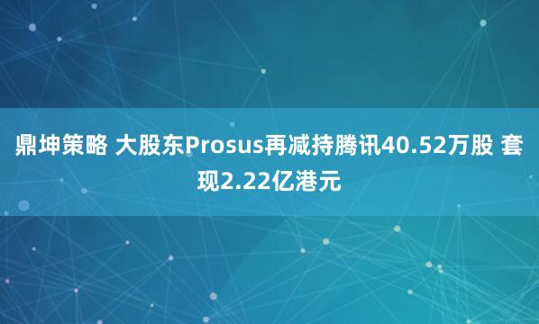 鼎坤策略 大股东Prosus再减持腾讯40.52万股 套现2.22亿港元