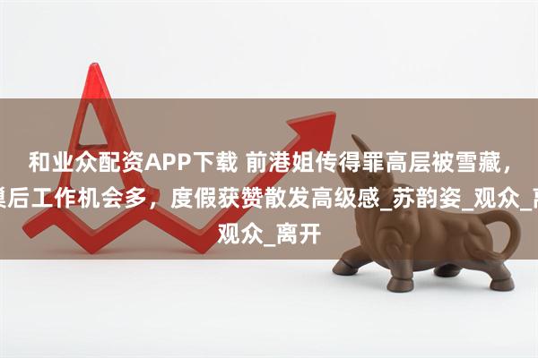 和业众配资APP下载 前港姐传得罪高层被雪藏，离巢后工作机会多，度假获赞散发高级感_苏韵姿_观众_离开