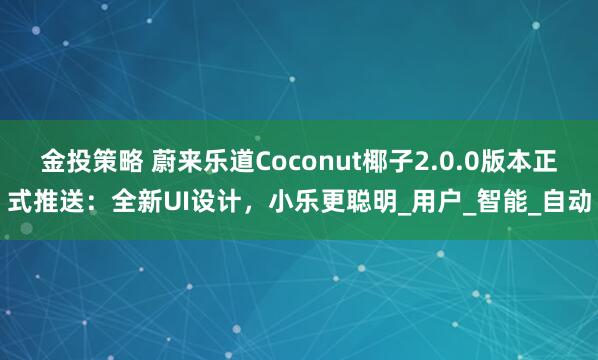 金投策略 蔚来乐道Coconut椰子2.0.0版本正式推送：全新UI设计，小乐更聪明_用户_智能_自动