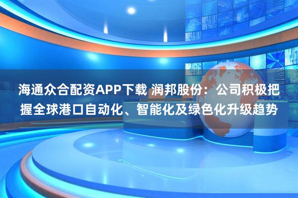 海通众合配资APP下载 润邦股份:公司积极把握全球港口自动化、智能化及绿色化升级趋势