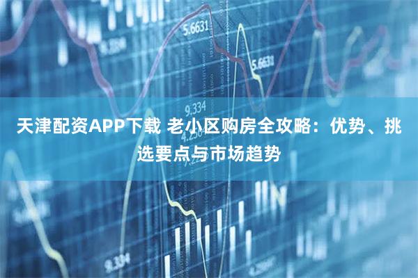 天津配资APP下载 老小区购房全攻略:优势、挑选要点与市场趋势