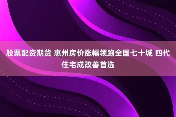 股票配资期货 惠州房价涨幅领跑全国七十城 四代住宅成改善首选