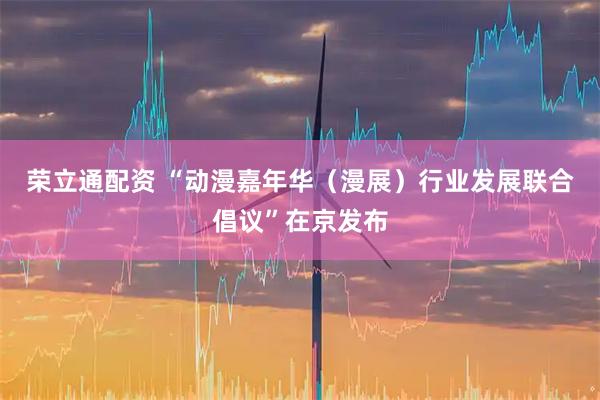 荣立通配资 “动漫嘉年华（漫展）行业发展联合倡议”在京发布